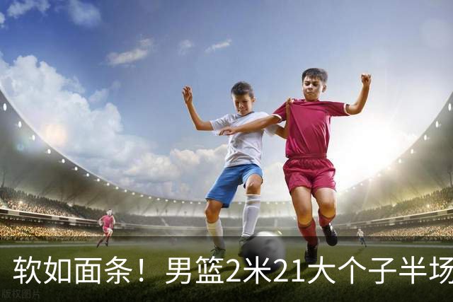 软如面条！男篮2米21大个子半场0板全场0分，球迷：凭什么不带周琦？