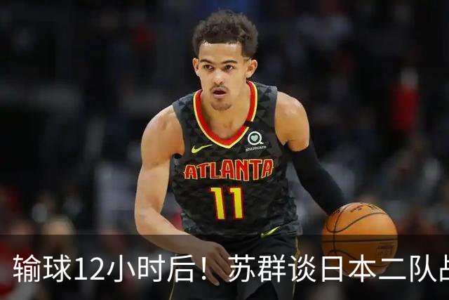 输球12小时后！苏群谈日本二队战略，中国男篮真正的差距藏不住了